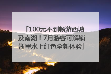 100元不到畅游西塘及南湖！7月游客可解锁浙里水上红色全新体验