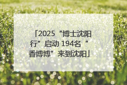 2025“博士沈阳行”启动 194名“香博博”来到沈阳