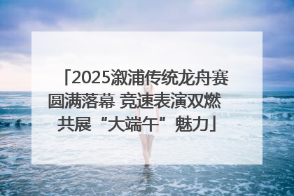 2025溆浦传统龙舟赛圆满落幕 竞速表演双燃 共展“大端午”魅力