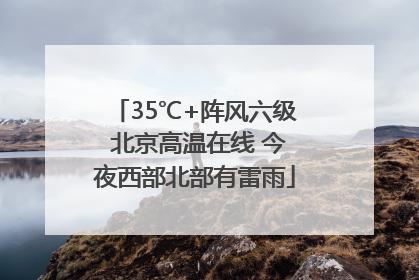 35℃+阵风六级 北京高温在线 今夜西部北部有雷雨