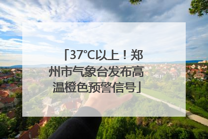 37℃以上！郑州市气象台发布高温橙色预警信号