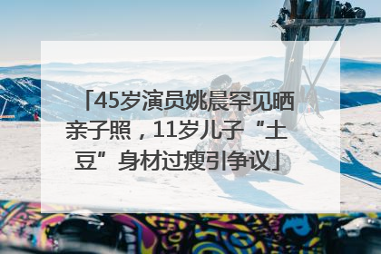 45岁演员姚晨罕见晒亲子照，11岁儿子“土豆”身材过瘦引争议
