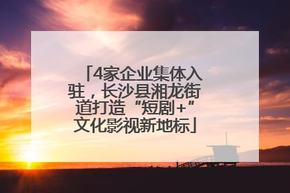 4家企业集体入驻，长沙县湘龙街道打造“短剧+”文化影视新地标