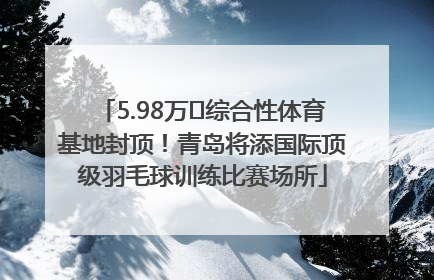 5.98万㎡综合性体育基地封顶！青岛将添国际顶级羽毛球训练比赛场所