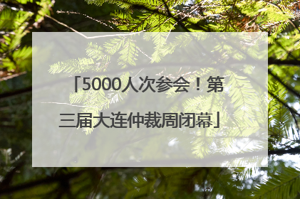 5000人次参会！第三届大连仲裁周闭幕