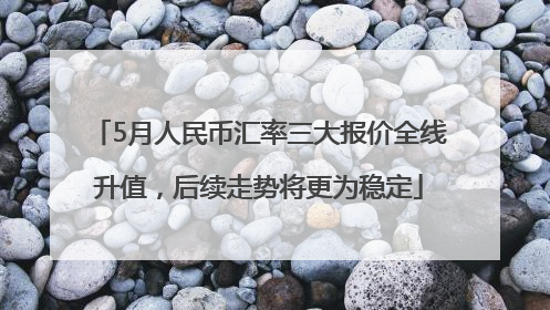 5月人民币汇率三大报价全线升值，后续走势将更为稳定